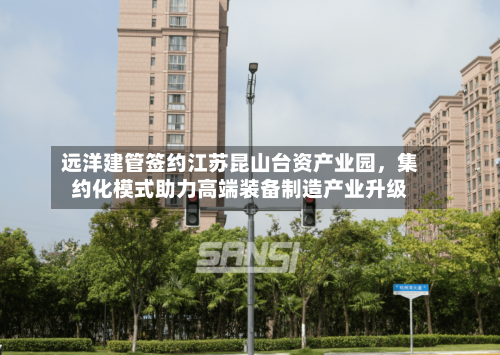 远洋建管签约江苏昆山台资产业园，集约化模式助力高端装备制造产业升级-第2张图片