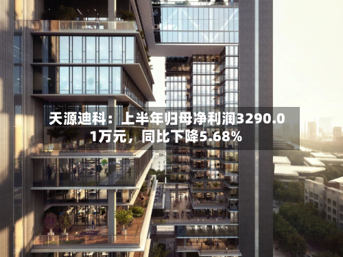 天源迪科：上半年归母净利润3290.01万元，同比下降5.68%-第2张图片