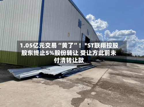 1.05亿元交易“黄了	”！*ST联翔控股股东终止5%股份转让 受让方此前未付清转让款-第2张图片