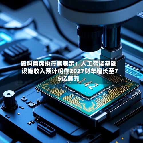 思科首席执行官表示：人工智能基础设施收入预计将在2027财年增长至75亿美元