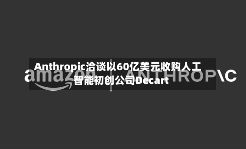 Anthropic洽谈以60亿美元收购人工智能初创公司Decart