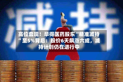 高位套现！毕得医药股东“精准减持”至5%背后：股价6天飙涨六成	，减持计划仍在进行中-第2张图片