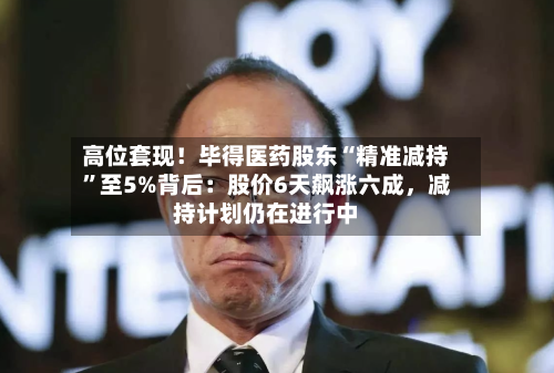 高位套现！毕得医药股东“精准减持”至5%背后：股价6天飙涨六成，减持计划仍在进行中-第1张图片