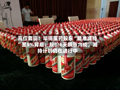 高位套现！毕得医药股东“精准减持”至5%背后：股价6天飙涨六成，减持计划仍在进行中-第3张图片