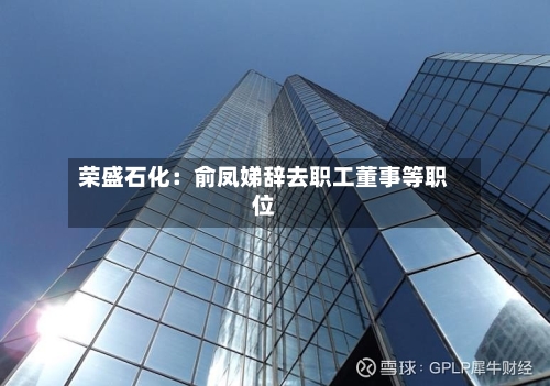 荣盛石化：俞凤娣辞去职工董事等职位-第2张图片