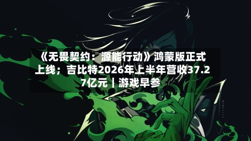 《无畏契约:源能行动》鸿蒙版正式上线;吉比特2026年上半年营收37.27亿元|游戏早参-第3张图片