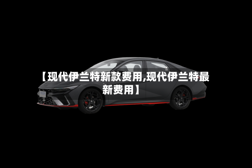 【现代伊兰特新款费用,现代伊兰特最新费用】