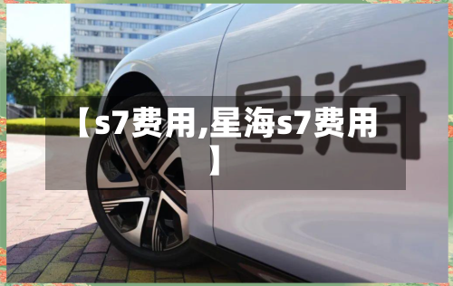 【s7费用,星海s7费用】-第3张图片