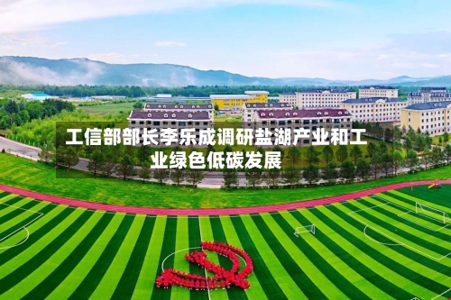 工信部部长李乐成调研盐湖产业和工业绿色低碳发展