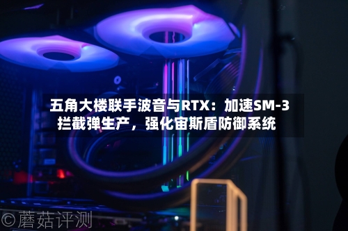 五角大楼联手波音与RTX：加速SM-3拦截弹生产，强化宙斯盾防御系统-第2张图片